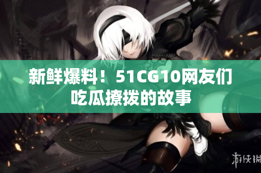 新鲜爆料！51CG10网友们吃瓜撩拨的故事