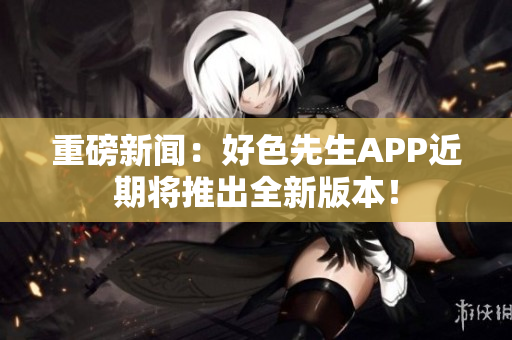 重磅新闻：好色先生APP近期将推出全新版本！