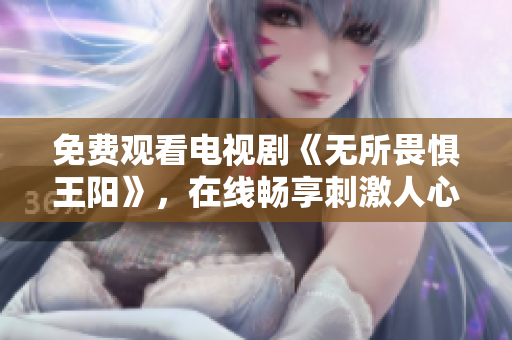 免费观看电视剧《无所畏惧王阳》，在线畅享刺激人心的剧情