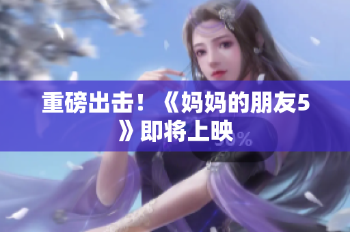 重磅出击！《妈妈的朋友5》即将上映