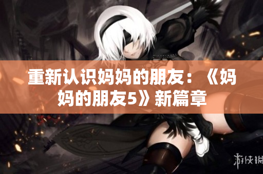 重新认识妈妈的朋友：《妈妈的朋友5》新篇章
