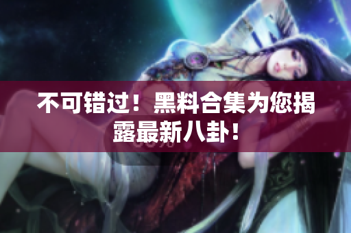 不可错过！黑料合集为您揭露最新八卦！