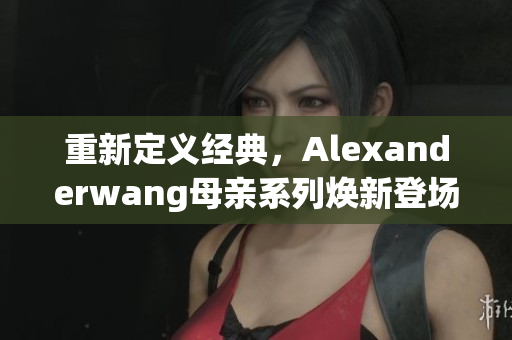 重新定义经典，Alexanderwang母亲系列焕新登场