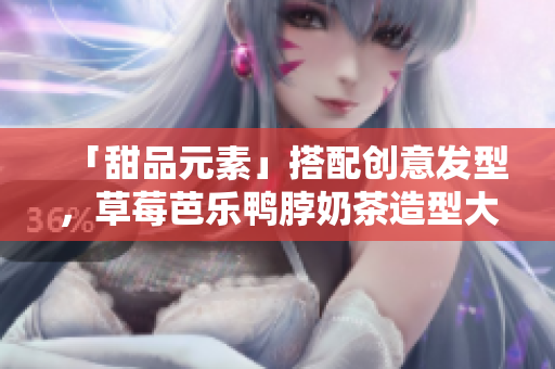 「甜品元素」搭配创意发型，草莓芭乐鸭脖奶茶造型大PK！