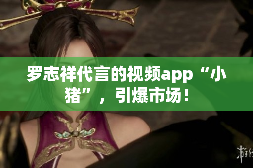 罗志祥代言的视频app“小猪”，引爆市场！