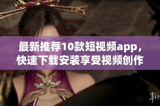 最新推荐10款短视频app，快速下载安装享受视频创作乐趣！