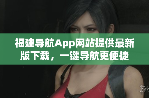 福建导航App网站提供最新版下载，一键导航更便捷