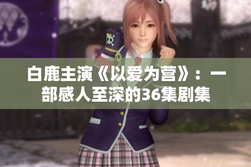 白鹿主演《以爱为营》：一部感人至深的36集剧集