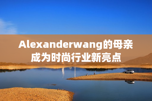 Alexanderwang的母亲成为时尚行业新亮点
