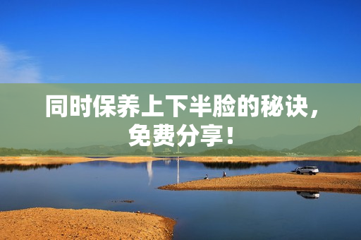 同时保养上下半脸的秘诀，免费分享！