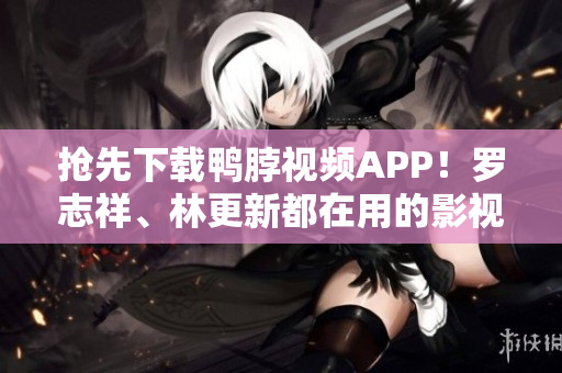 抢先下载鸭脖视频APP！罗志祥、林更新都在用的影视平台