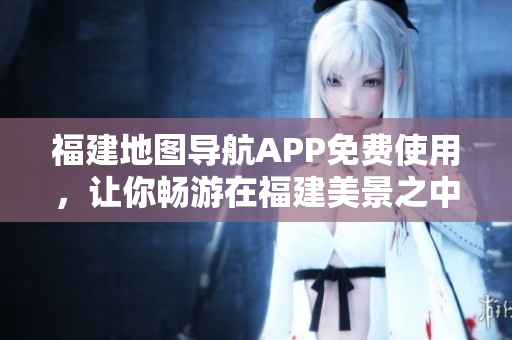 福建地图导航APP免费使用，让你畅游在福建美景之中！