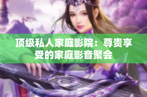 顶级私人家庭影院：尊贵享受的家庭影音聚会