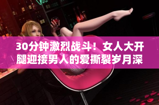 30分钟激烈战斗！女人大开腿迎接男人的爱撕裂岁月深处
