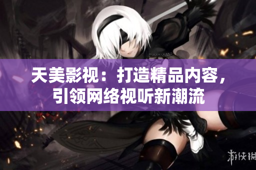 天美影视：打造精品内容，引领网络视听新潮流
