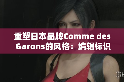重塑日本品牌Comme des Garons的风格：编辑标识根据时代变化的设计趋势