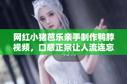 网红小猪芭乐亲手制作鸭脖视频，口感正宗让人流连忘返