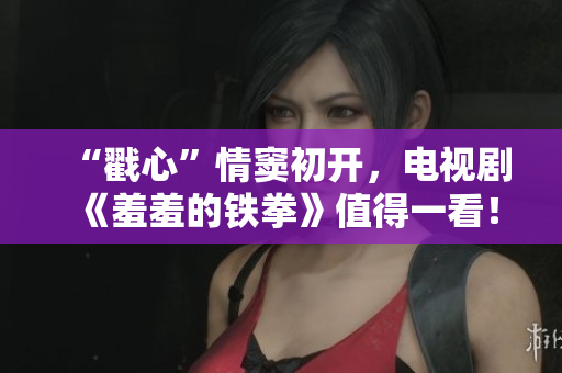 “戳心”情窦初开，电视剧《羞羞的铁拳》值得一看！