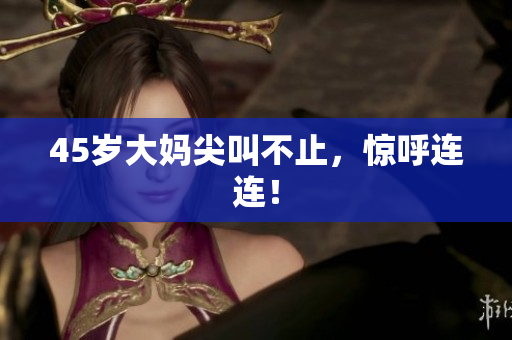 45岁大妈尖叫不止，惊呼连连！
