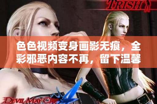 色色视频变身画影无痕，全彩邪恶内容不再，留下温馨和谐的家庭片！