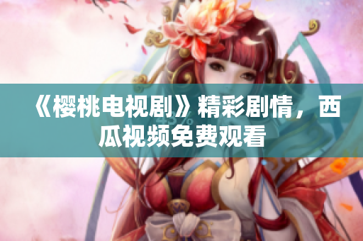 《樱桃电视剧》精彩剧情，西瓜视频免费观看