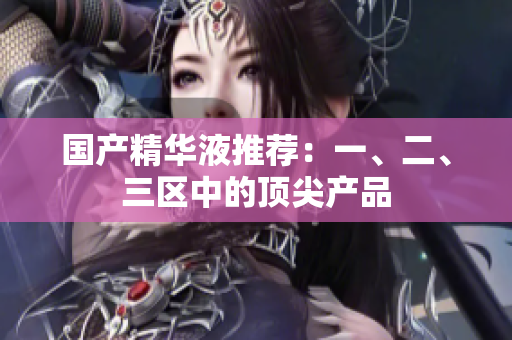 国产精华液推荐：一、二、三区中的顶尖产品