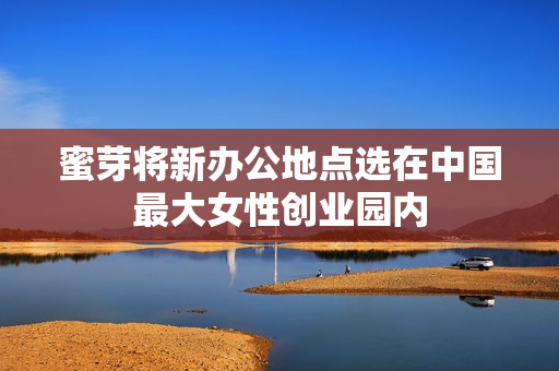 蜜芽将新办公地点选在中国最大女性创业园内