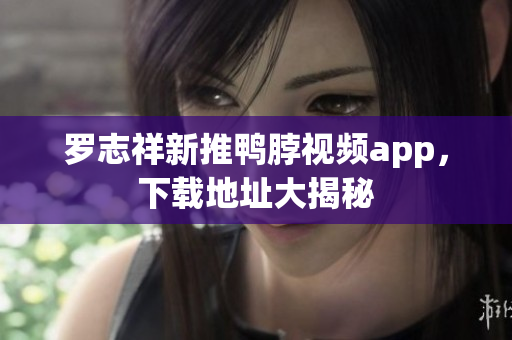 罗志祥新推鸭脖视频app，下载地址大揭秘