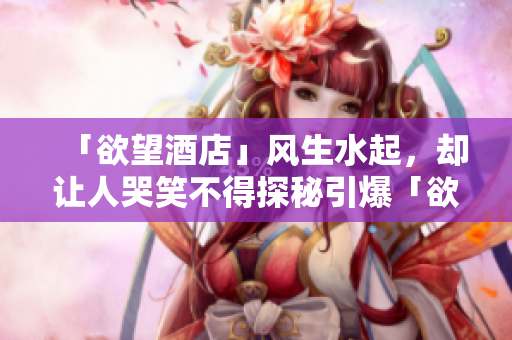 「欲望酒店」风生水起，却让人哭笑不得探秘引爆「欲望酒店」的秘密