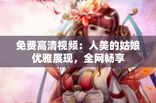免费高清视频：人美的姑娘优雅展现，全网畅享