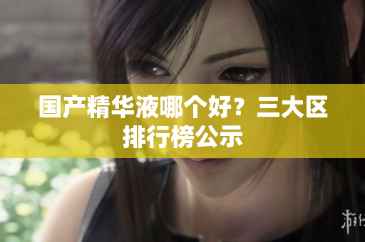 国产精华液哪个好？三大区排行榜公示