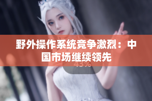 野外操作系统竞争激烈：中国市场继续领先
