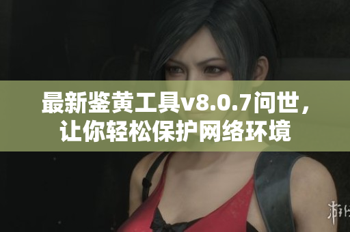 最新鉴黄工具v8.0.7问世，让你轻松保护网络环境