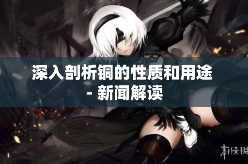 深入剖析铜的性质和用途 - 新闻解读