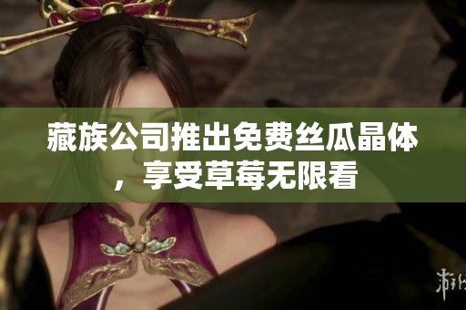 藏族公司推出免费丝瓜晶体，享受草莓无限看