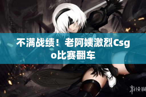不满战绩！老阿姨激烈Csgo比赛翻车