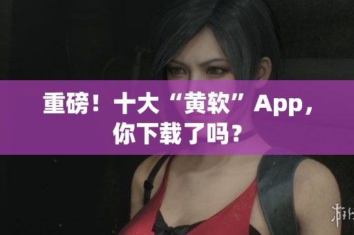 重磅！十大“黄软”App，你下载了吗？
