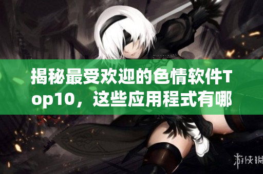 揭秘最受欢迎的色情软件Top10，这些应用程式有哪些不为人知的秘密？