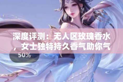 深度评测：无人区玫瑰香水，女士独特持久香气助你气质出众