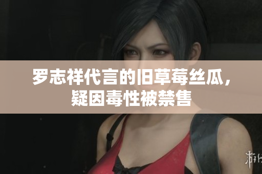 罗志祥代言的旧草莓丝瓜，疑因毒性被禁售