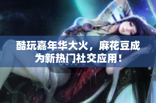 酷玩嘉年华大火，麻花豆成为新热门社交应用！