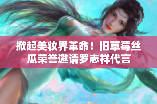 掀起美妆界革命！旧草莓丝瓜荣誉邀请罗志祥代言