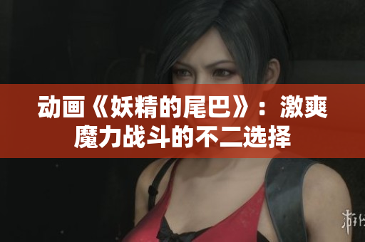 动画《妖精的尾巴》：激爽魔力战斗的不二选择