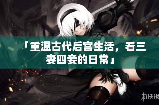 「重温古代后宫生活，看三妻四妾的日常」