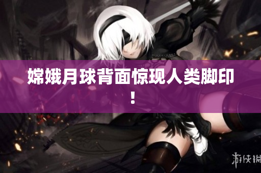 嫦娥月球背面惊现人类脚印！