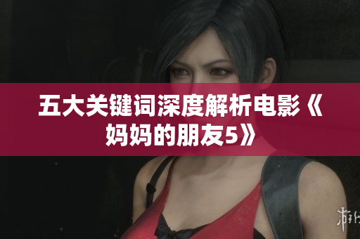 五大关键词深度解析电影《妈妈的朋友5》