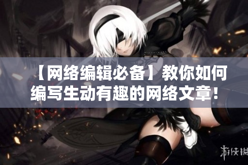 【网络编辑必备】教你如何编写生动有趣的网络文章！