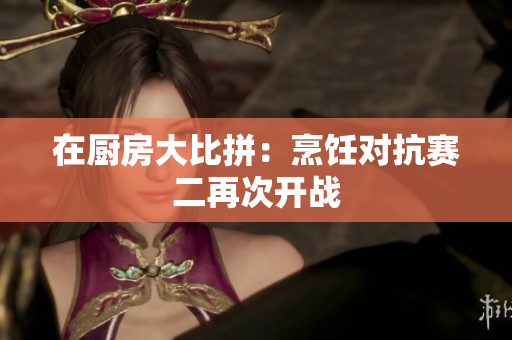 在厨房大比拼：烹饪对抗赛二再次开战