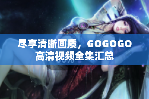 尽享清晰画质，GOGOGO高清视频全集汇总