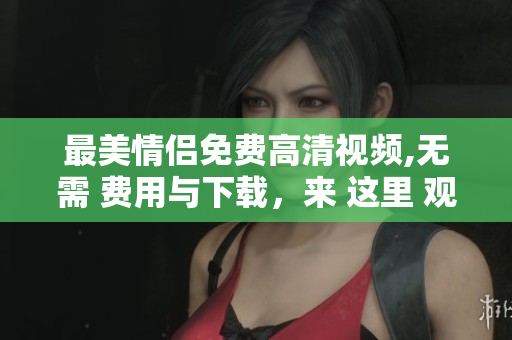最美情侣免费高清视频,无需 费用与下载，来 这里 观看吧
